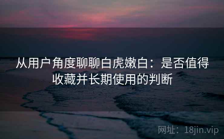 从用户角度聊聊白虎嫩白：是否值得收藏并长期使用的判断