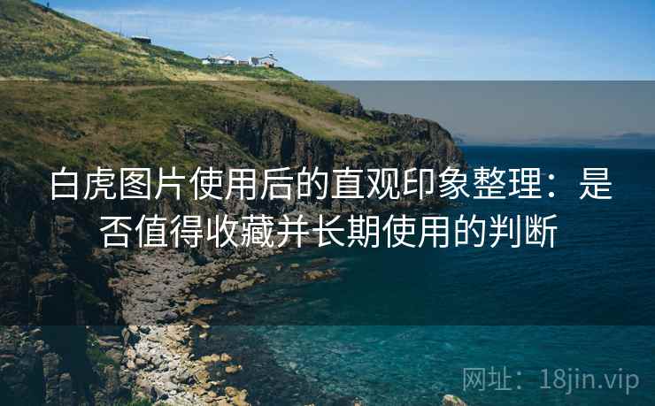 白虎图片使用后的直观印象整理：是否值得收藏并长期使用的判断
