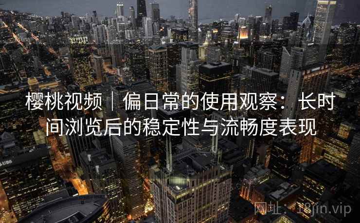 樱桃视频｜偏日常的使用观察：长时间浏览后的稳定性与流畅度表现