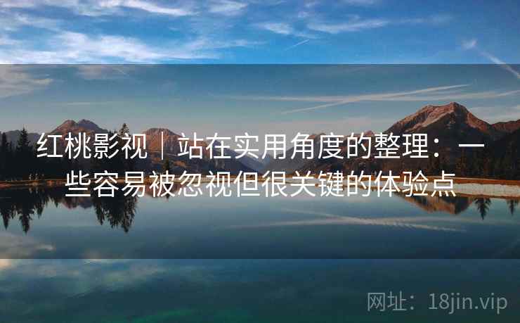 红桃影视｜站在实用角度的整理：一些容易被忽视但很关键的体验点