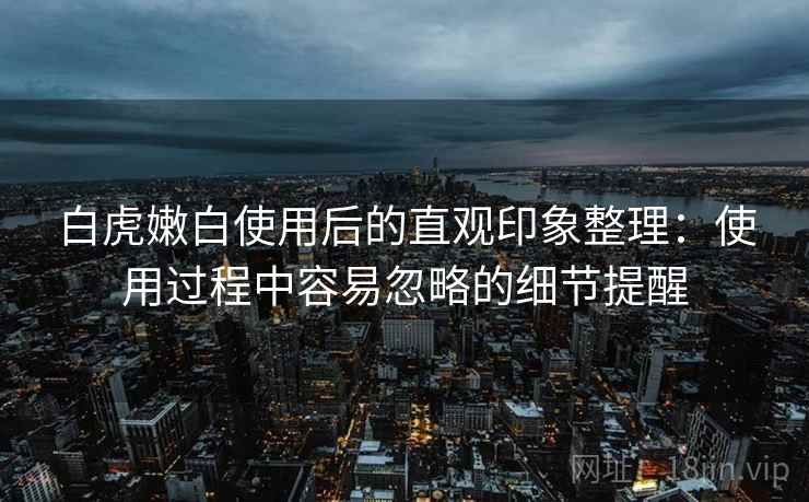 白虎嫩白使用后的直观印象整理:使用过程中容易忽略的细节提醒 白虎嫩白使用后的直观印象整理:使用过程中容易忽略的细节提醒