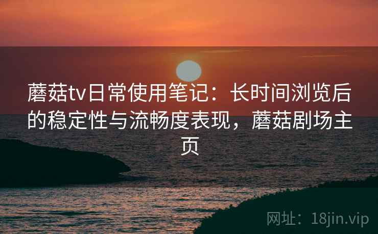 蘑菇tv日常使用笔记:长时间浏览后的稳定性与流畅度表现,蘑菇剧场主页 蘑菇tv日常使用笔记:长时间浏览后的稳定性与流畅度表现,蘑菇剧场主页