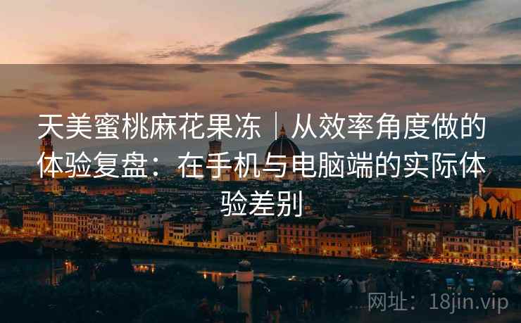 天美蜜桃麻花果冻|从效率角度做的体验复盘:在手机与电脑端的实际体验差别 天美蜜桃麻花果冻|从效率角度做的体验复盘:在手机与电脑端的实际体验差别