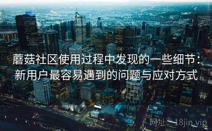 蘑菇社区使用过程中发现的一些细节:新用户最容易遇到的问题与应对方式 蘑菇社区使用过程中发现的一些细节:新用户最容易遇到的问题与应对方式