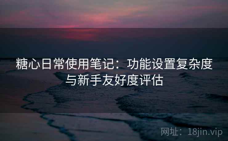 糖心日常使用笔记：功能设置复杂度与新手友好度评估