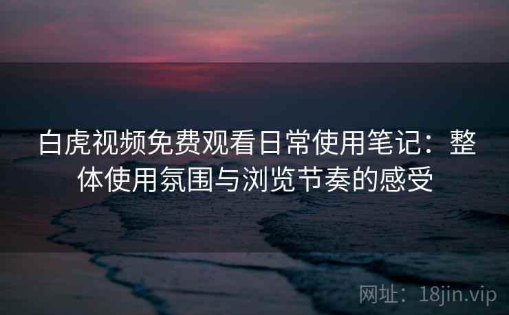 白虎视频免费观看日常使用笔记：整体使用氛围与浏览节奏的感受