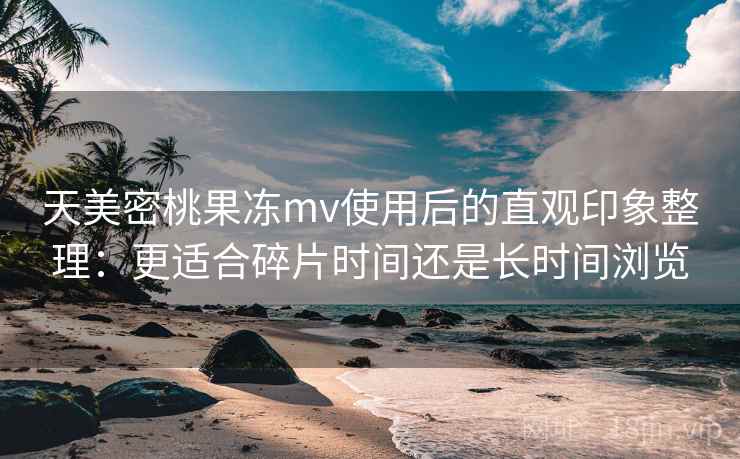 天美密桃果冻mv使用后的直观印象整理:更适合碎片时间还是长时间浏览 天美密桃果冻mv使用后的直观印象整理:更适合碎片时间还是长时间浏览