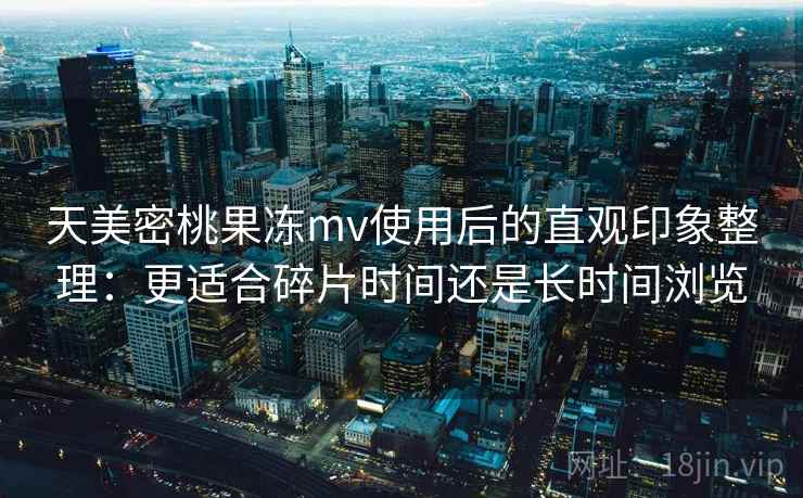 天美密桃果冻mv使用后的直观印象整理:更适合碎片时间还是长时间浏览 天美密桃果冻mv使用后的直观印象整理:更适合碎片时间还是长时间浏览