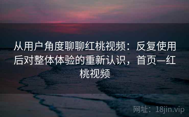 从用户角度聊聊红桃视频:反复使用后对整体体验的重新认识,首页—红桃视频 从用户角度聊聊红桃视频:反复使用后对整体体验的重新认识,首页—红桃视频