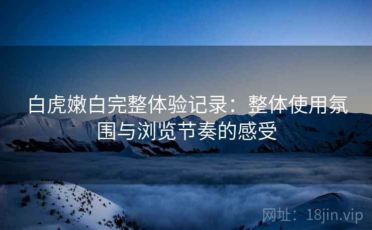 白虎嫩白完整体验记录：整体使用氛围与浏览节奏的感受