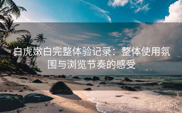 白虎嫩白完整体验记录:整体使用氛围与浏览节奏的感受 白虎嫩白完整体验记录:整体使用氛围与浏览节奏的感受