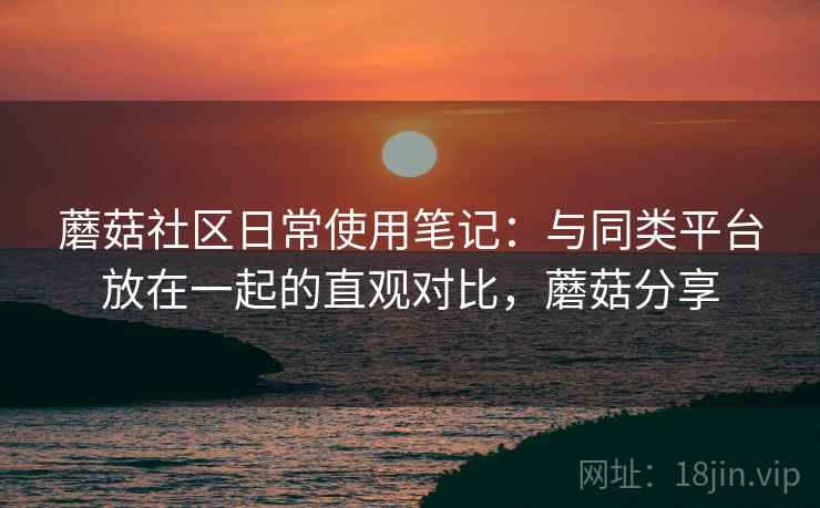 蘑菇社区日常使用笔记：与同类平台放在一起的直观对比，蘑菇分享