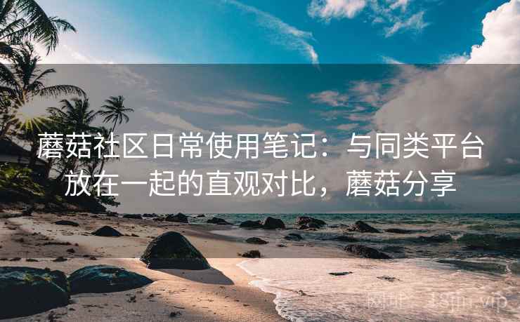蘑菇社区日常使用笔记：与同类平台放在一起的直观对比，蘑菇分享