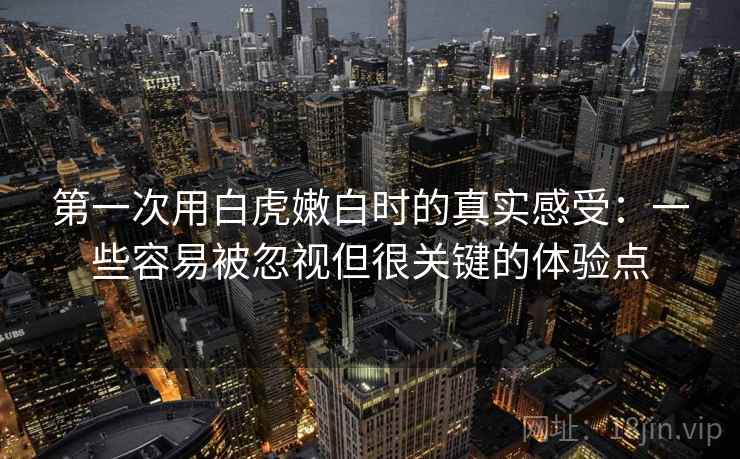 第一次用白虎嫩白时的真实感受：一些容易被忽视但很关键的体验点