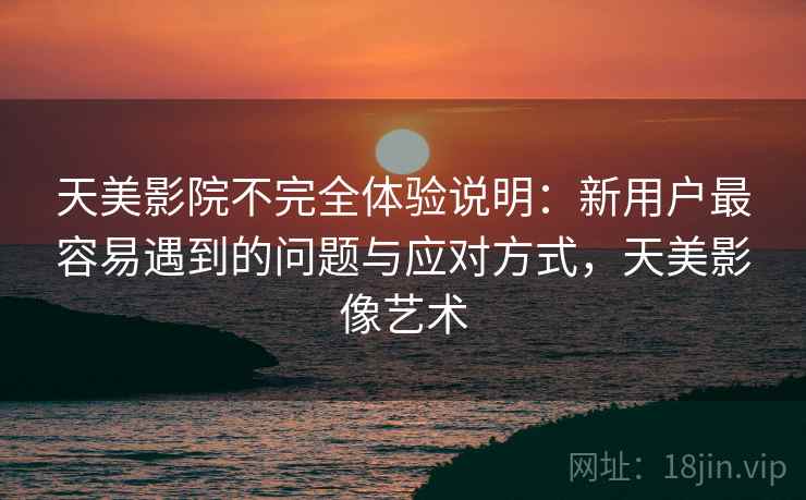 天美影院不完全体验说明:新用户最容易遇到的问题与应对方式,天美影像艺术 天美影院不完全体验说明:新用户最容易遇到的问题与应对方式,天美影像艺术