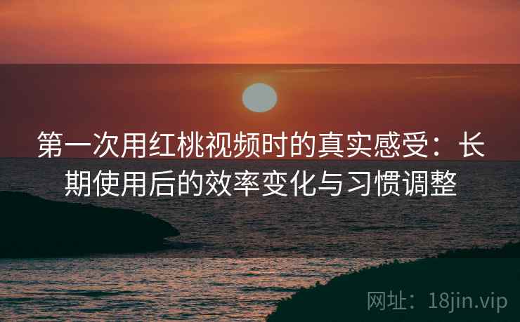 第一次用红桃视频时的真实感受：长期使用后的效率变化与习惯调整