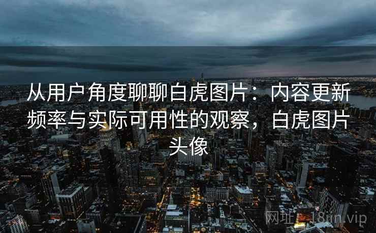 从用户角度聊聊白虎图片:内容更新频率与实际可用性的观察,白虎图片头像 从用户角度聊聊白虎图片:内容更新频率与实际可用性的观察,白虎图片头像