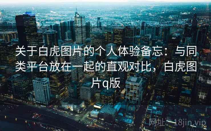 关于白虎图片的个人体验备忘:与同类平台放在一起的直观对比,白虎图片q版 关于白虎图片的个人体验备忘:与同类平台放在一起的直观对比,白虎图片q版