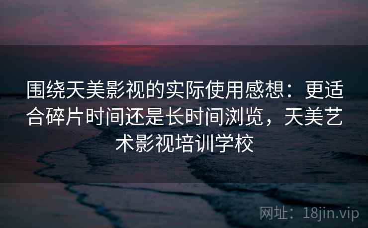 围绕天美影视的实际使用感想：更适合碎片时间还是长时间浏览，天美艺术影视培训学校