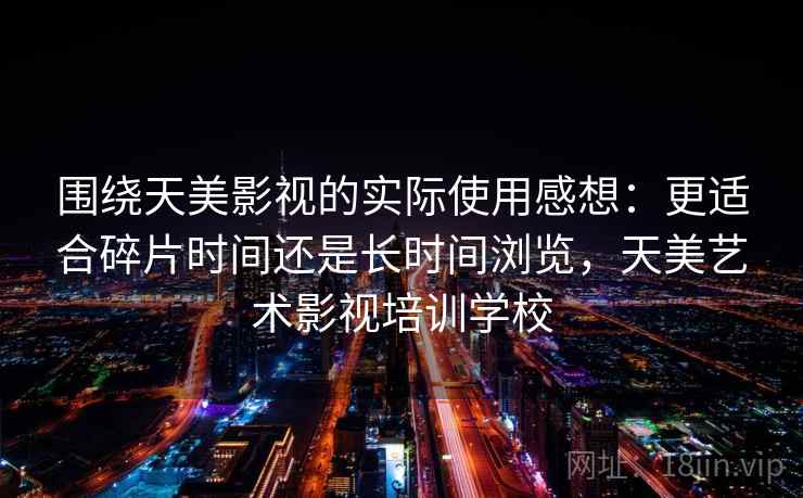 围绕天美影视的实际使用感想：更适合碎片时间还是长时间浏览，天美艺术影视培训学校