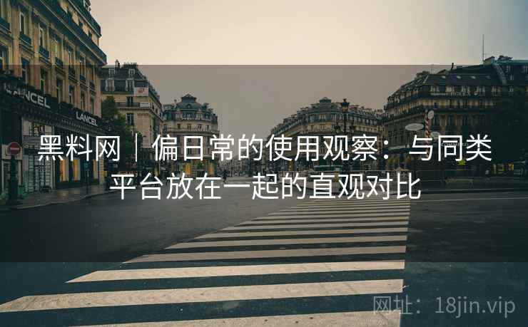 黑料网｜偏日常的使用观察：与同类平台放在一起的直观对比