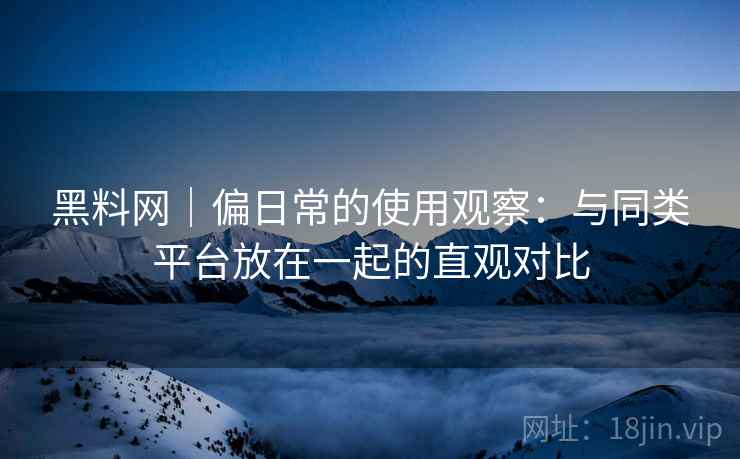 黑料网｜偏日常的使用观察：与同类平台放在一起的直观对比