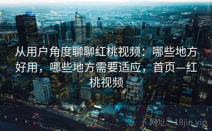 从用户角度聊聊红桃视频：哪些地方好用，哪些地方需要适应，首页—红桃视频
