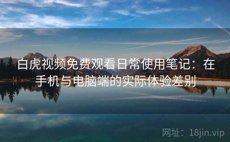 白虎视频免费观看日常使用笔记：在手机与电脑端的实际体验差别