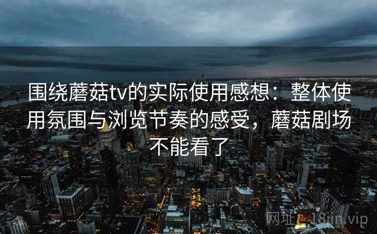 围绕蘑菇tv的实际使用感想:整体使用氛围与浏览节奏的感受,蘑菇剧场不能看了 围绕蘑菇tv的实际使用感想:整体使用氛围与浏览节奏的感受,蘑菇剧场不能看了
