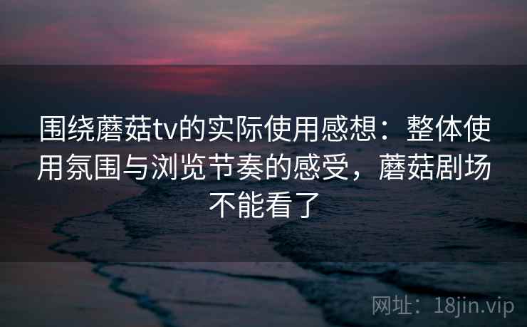 围绕蘑菇tv的实际使用感想:整体使用氛围与浏览节奏的感受,蘑菇剧场不能看了 围绕蘑菇tv的实际使用感想:整体使用氛围与浏览节奏的感受,蘑菇剧场不能看了