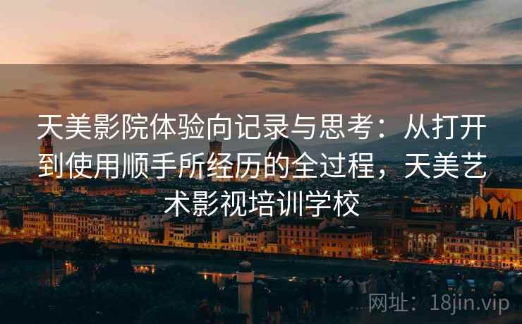 天美影院体验向记录与思考:从打开到使用顺手所经历的全过程,天美艺术影视培训学校 天美影院体验向记录与思考:从打开到使用顺手所经历的全过程,天美艺术影视培训学校