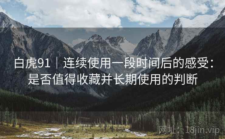 白虎91|连续使用一段时间后的感受:是否值得收藏并长期使用的判断 白虎91|连续使用一段时间后的感受:是否值得收藏并长期使用的判断