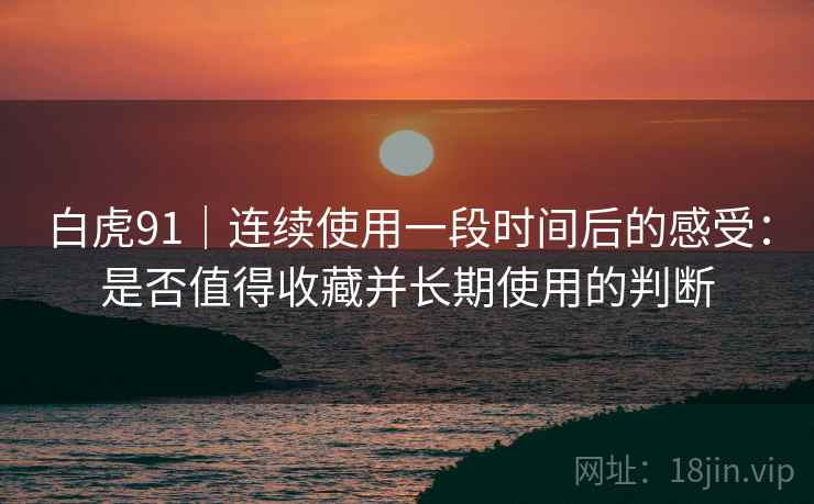 白虎91|连续使用一段时间后的感受:是否值得收藏并长期使用的判断 白虎91|连续使用一段时间后的感受:是否值得收藏并长期使用的判断