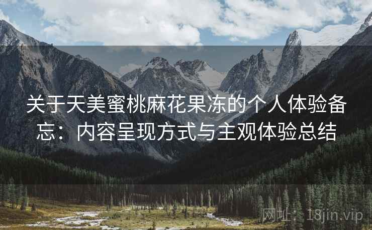 关于天美蜜桃麻花果冻的个人体验备忘:内容呈现方式与主观体验总结 关于天美蜜桃麻花果冻的个人体验备忘:内容呈现方式与主观体验总结