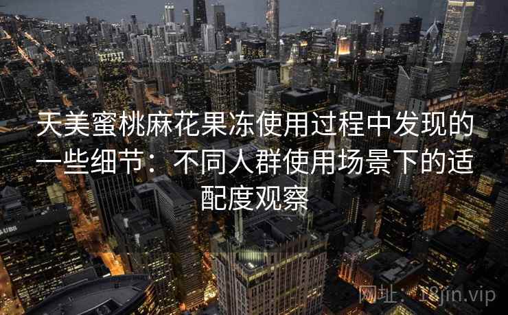 天美蜜桃麻花果冻使用过程中发现的一些细节:不同人群使用场景下的适配度观察 天美蜜桃麻花果冻使用过程中发现的一些细节:不同人群使用场景下的适配度观察