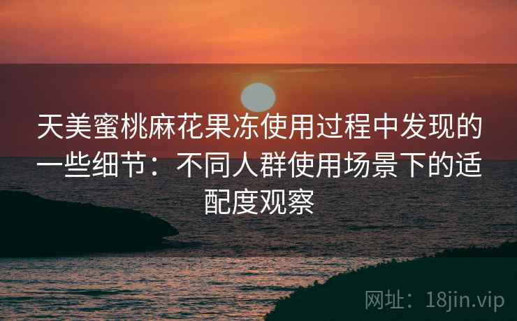 天美蜜桃麻花果冻使用过程中发现的一些细节:不同人群使用场景下的适配度观察 天美蜜桃麻花果冻使用过程中发现的一些细节:不同人群使用场景下的适配度观察