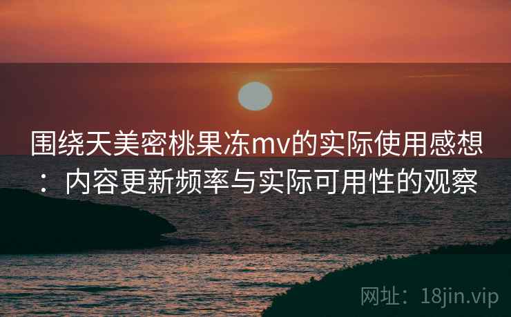 围绕天美密桃果冻mv的实际使用感想：内容更新频率与实际可用性的观察