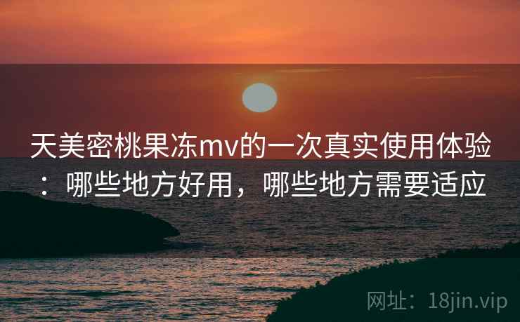 天美密桃果冻mv的一次真实使用体验：哪些地方好用，哪些地方需要适应