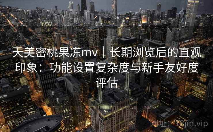 天美密桃果冻mv｜长期浏览后的直观印象：功能设置复杂度与新手友好度评估