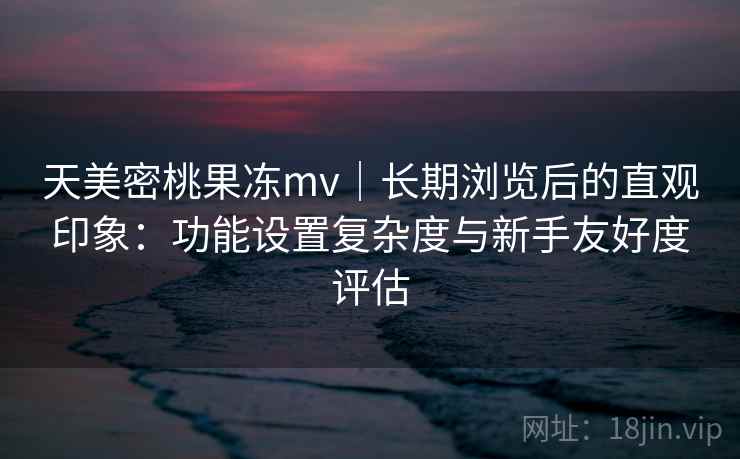 天美密桃果冻mv｜长期浏览后的直观印象：功能设置复杂度与新手友好度评估