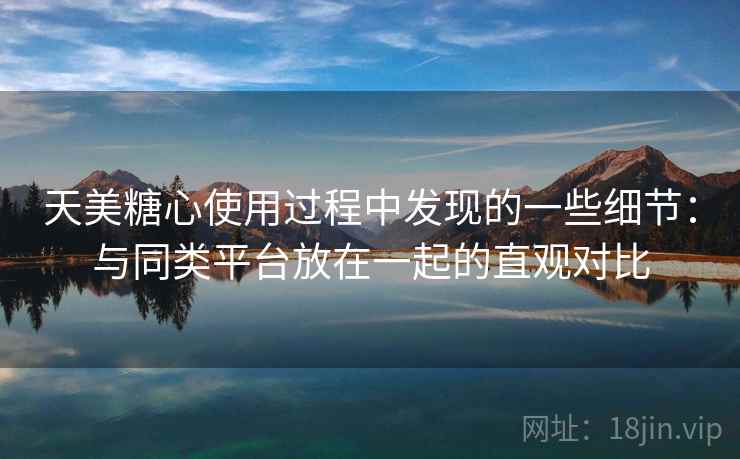 天美糖心使用过程中发现的一些细节：与同类平台放在一起的直观对比