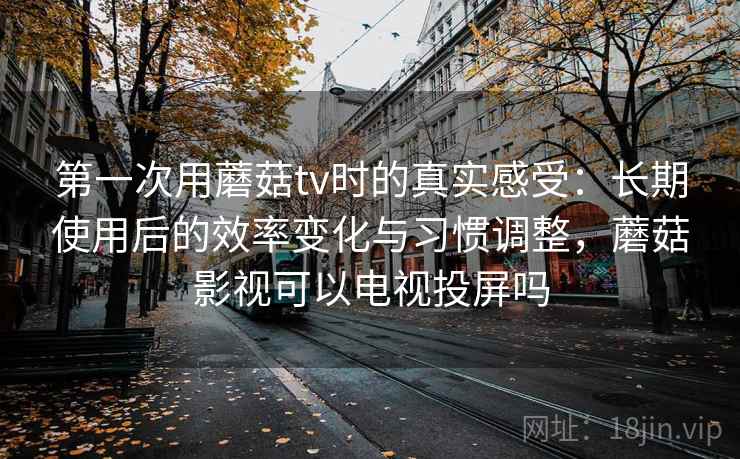 第一次用蘑菇tv时的真实感受：长期使用后的效率变化与习惯调整，蘑菇影视可以电视投屏吗