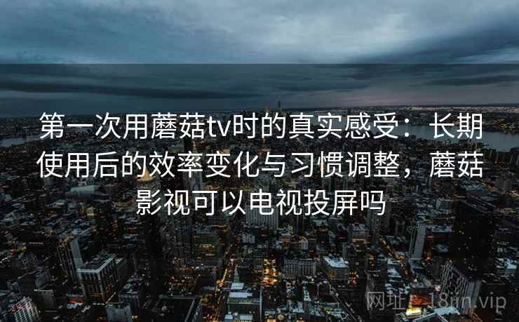 第一次用蘑菇tv时的真实感受：长期使用后的效率变化与习惯调整，蘑菇影视可以电视投屏吗