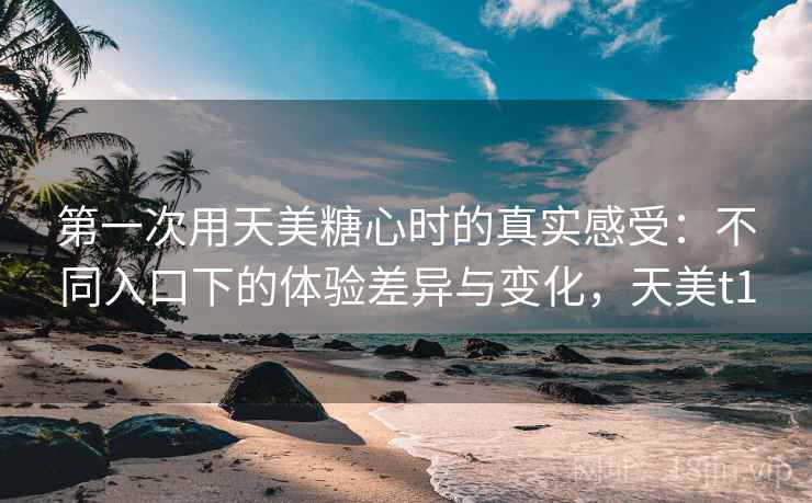 第一次用天美糖心时的真实感受：不同入口下的体验差异与变化，天美t1