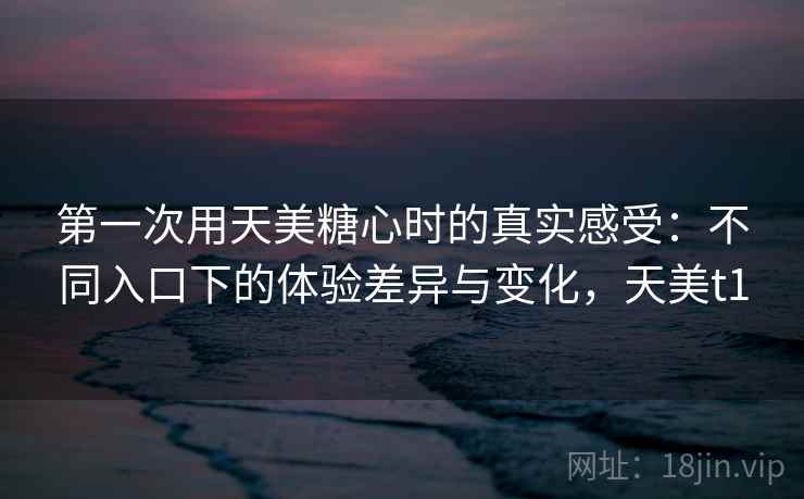 第一次用天美糖心时的真实感受：不同入口下的体验差异与变化，天美t1