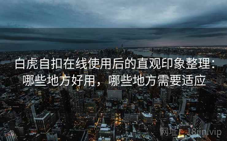 白虎自扣在线使用后的直观印象整理：哪些地方好用，哪些地方需要适应