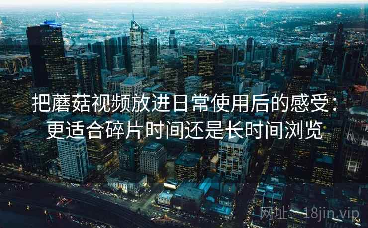 把蘑菇视频放进日常使用后的感受：更适合碎片时间还是长时间浏览