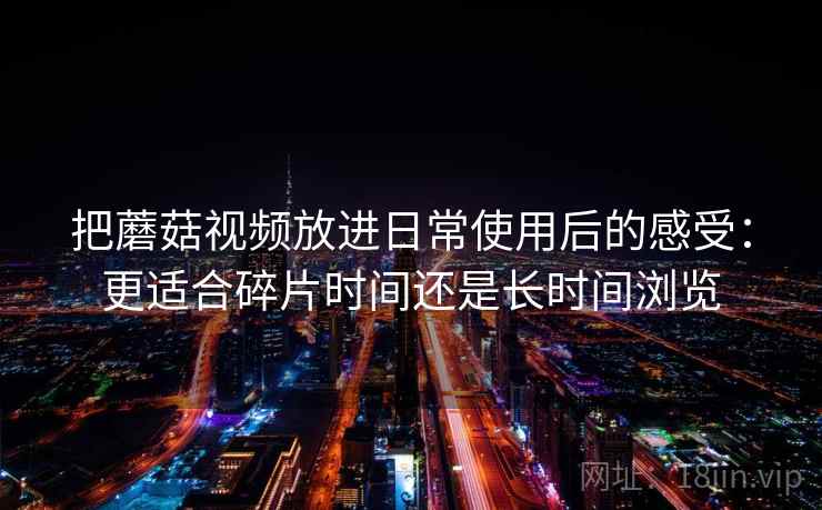 把蘑菇视频放进日常使用后的感受：更适合碎片时间还是长时间浏览