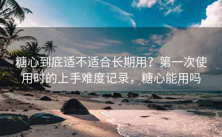 糖心到底适不适合长期用？第一次使用时的上手难度记录，糖心能用吗