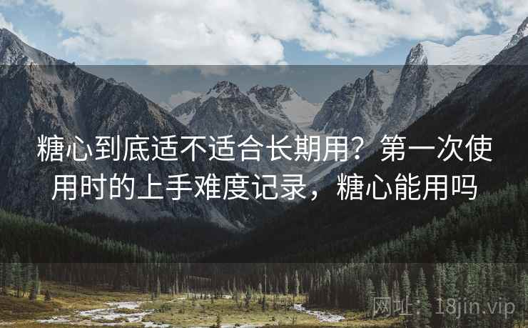 糖心到底适不适合长期用？第一次使用时的上手难度记录，糖心能用吗